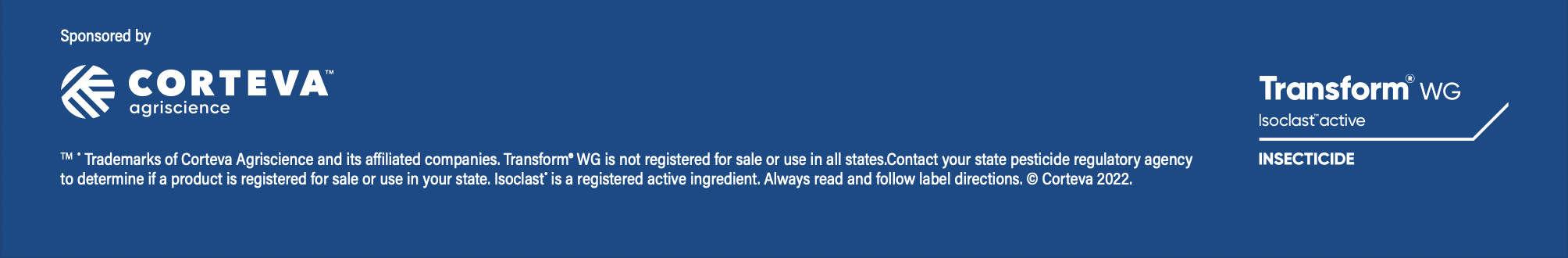 TM ® Trademarks of Corteva Agriscience and its affiliated companies. Transform® WG is not registered for sale or use in all states.Contact your state pesticide regulatory agency to determine if a product is registered for sale or use in your state. Isoclast® is a registered active ingredient. Always read and follow label directions. © Corteva 2022.