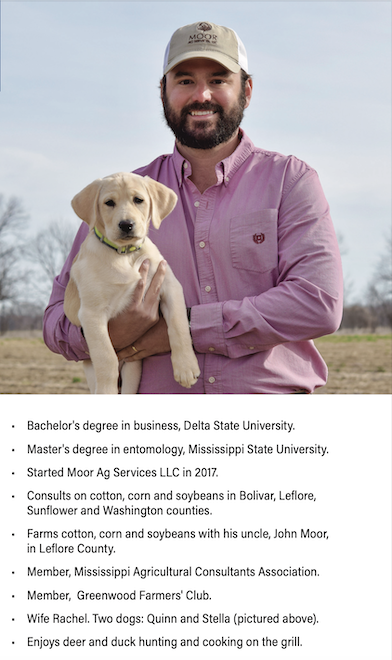 Photo of Joel Moor holding a small yellow labrador puppy. More info on Joel Moor: Bachelor's degree in business, Delta State University. Master's degree in entomology, Mississippi State University. Started Moor Ag Services LLC in 2017. Consults on cotton, corn and soybeans in Bolivar, Leflore, Sunflower and Washington counties. Farms cotton, corn and soybeans with his uncle, John Moor, in Leflore County. Member, Mississippi Agricultural Consultants Association. Member, Greenwood Farmers' Club. Wife Rachel. Two dogs: Quinn and Stella (pictured above). Enjoys deer and duck hunting and cooking on the grill.