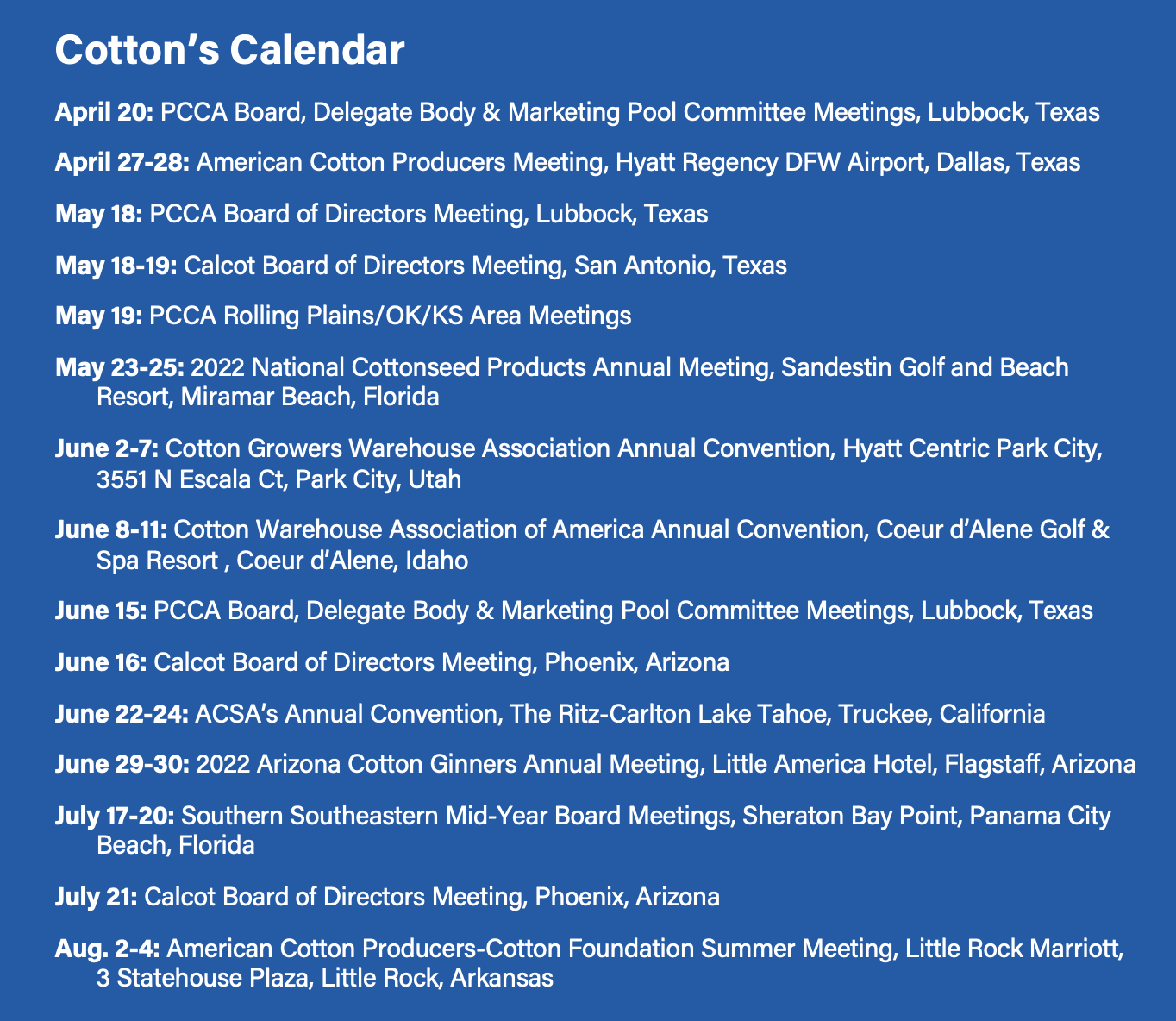 Cotton’s Calendar April 20: PCCA Board, Delegate Body & Marketing Pool Committee Meetings, Lubbock, Texas April 27-28: American Cotton Producers Meeting, Hyatt Regency DFW Airport, Dallas, Texas May 18: PCCA Board of Directors Meeting, Lubbock, Texas May 18-19: Calcot Board of Directors Meeting, San Antonio, Texas May 19: PCCA Rolling Plains/OK/KS Area Meetings May 23-25: 2022 National Cottonseed Products Annual Meeting, Sandestin Golf and Beach 	Resort, Miramar Beach, Florida June 2-7: Cotton Growers Warehouse Association Annual Convention, Hyatt Centric Park City, 	3551 N Escala Ct, Park City, Utah June 8-11: Cotton Warehouse Association of America Annual Convention, Coeur d’Alene Golf & 	Spa Resort , Coeur d’Alene, Idaho June 15: PCCA Board, Delegate Body & Marketing Pool Committee Meetings, Lubbock, Texas June 16: Calcot Board of Directors Meeting, Phoenix, Arizona June 22-24: ACSA’s Annual Convention, The Ritz-Carlton Lake Tahoe, Truckee, California June 29-30: 2022 Arizona Cotton Ginners Annual Meeting, Little America Hotel, Flagstaff, Arizona July 17-20: Southern Southeastern Mid-Year Board Meetings, Sheraton Bay Point, Panama City 	Beach, Florida July 21: Calcot Board of Directors Meeting, Phoenix, Arizona Aug. 2-4: American Cotton Producers-Cotton Foundation Summer Meeting, Little Rock Marriott, 	3 Statehouse Plaza, Little Rock, Arkansas