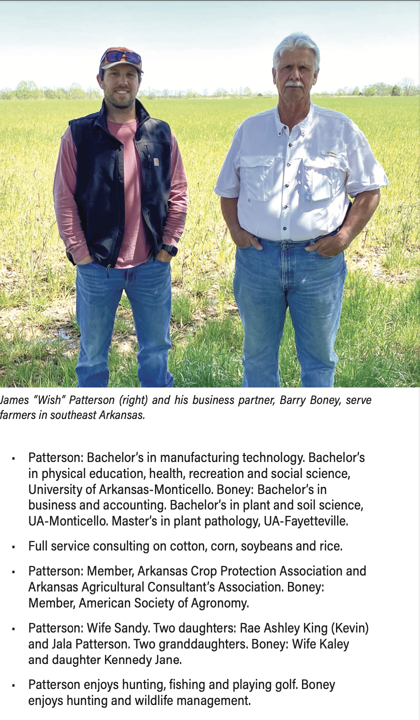 James “Wish” Patterson (right) and his business partner, Barry Boney, serve farmers in southeast Arkansas. Patterson: Bachelor’s in manufacturing technology. Bachelor’s in physical education, health, recreation and social science, University of Arkansas-Monticello. Boney: Bachelor’s in business and accounting. Bachelor’s in plant and soil science, UA-Monticello. Master’s in plant pathology, UA-Fayetteville. Full service consulting on cotton, corn, soybeans and rice. Patterson: Member, Arkansas Crop Protection Association and Arkansas Agricultural Consultant’s Association. Boney: Member, American Society of Agronomy. Patterson: Wife Sandy. Two daughters: Rae Ashley King (Kevin) and Jala Patterson. Two granddaughters. Boney: Wife Kaley and daughter Kennedy Jane. Patterson enjoys hunting, fishing and playing golf. Boney enjoys hunting and wildlife management.