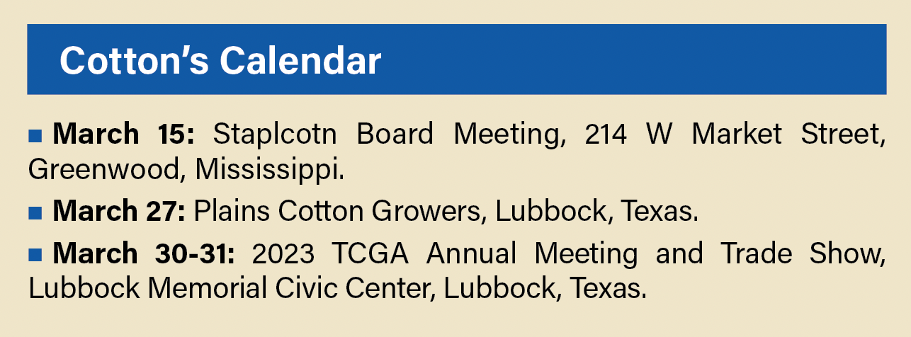 Cotton’s Calendar March 15: Staplcotn Board Meeting, 214 W Market Street, Greenwood, Mississippi. March 27: Plains Cotton Growers, Lubbock, Texas. March 30-31: 2023 TCGA Annual Meeting and Trade Show, Lubbock Memorial Civic Center, Lubbock, Texas.