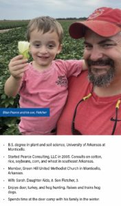 B.S. degree in plant and soil science, University of Arkansas at Monticello. Started Pearce Consulting, LLC in 2005. Consults on cotton, rice, soybeans, corn, and wheat in southeast Arkansas. Member, Green Hill United Methodist Church in Monticello, Arkansas. Wife Sarah. Daughter Aida, 8. Son Fletcher, 3. Enjoys deer, turkey, and hog hunting. Raises and trains hog dogs. Spends time at the deer camp with his family in the winter.