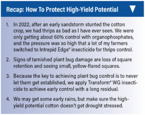 Recap: How to Protect High-Yield Potential. 1. In 2022, after an early sandstorm stunted the cotton crop, we had thrips as bad as I have ever seen. We were only getting about 60% control with organophosphates, and the pressure was so high that a lot of my farmers switched to Intrepid Edge® insecticide for thrips control. 2. Signs of tarnished plant bug damage are loss of square retention and seeing small, yellow-flared squares. 3. Because the key to achieving plant bug control is to never let them get established, we apply Transform® WG insecticide to achieve early control with a long residual. 4. We may get some early rains, but make sure the high- yield potential cotton doesn’t get drought stressed.