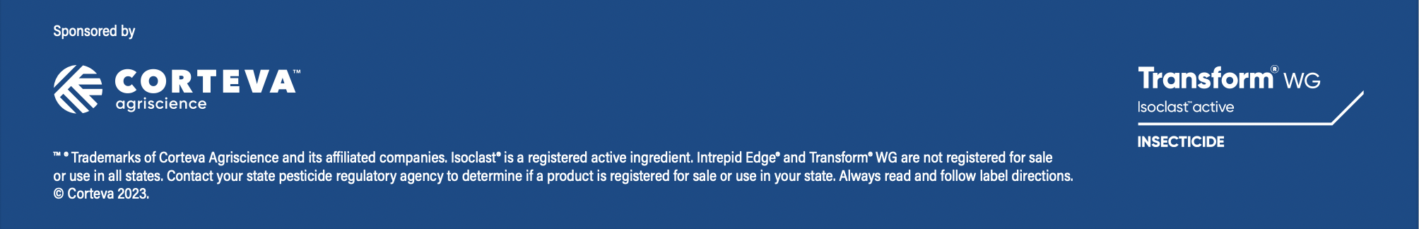 ™ ® Trademarks of Corteva Agriscience and its affiliated companies. Isoclast® is a registered active ingredient. Intrepid Edge® and Transform® WG are not registered for sale or use in all states. Contact your state pesticide regulatory agency to determine if a product is registered for sale or use in your state. Always read and follow label directions. © Corteva 2023.