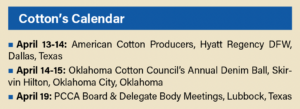 Cotton’s Calendar April 13-14: American Cotton Producers, Hyatt Regency DFW, Dallas, Texas April 14-15: Oklahoma Cotton Council’s Annual Denim Ball, Skirvin Hilton, Oklahoma City, Oklahoma April 19: PCCA Board & Delegate Body Meetings, Lubbock, Texas