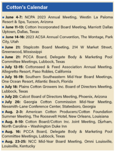 Cotton’s Calendar June 4-7: NCPA 2023 Annual Meeting, Westin La Paloma Resort & Spa, Tucson, Arizona June 11-13: Cotton Incorporated Board Meeting, Marriott Dallas Uptown, Dallas, Texas June 14-16: 2023 ACSA Annual Convention, The Montage, Park City, Utah June 21: Staplcotn Board Meeting, 214 W Market Street, Greenwood, Mississippi June 21: PCCA Board, Delegate Body & Marketing Pool Committee Meetings, Lubbock, Texas July 12-15: Cottonseed & Feed Association Annual Meeting, Allegretto Resort, Paso Robles, California July 16-19: Southern Southeastern Mid-Year Board Meetings, One Ocean Resort, Atlantic Beach, Florida July 18: Plains Cotton Growers Inc. Board of Directors Meeting, Lubbock, Texas July 20: Calcot Board of Directors Meeting, Phoenix, Arizona July 26: Georgia Cotton Commission Mid-Year Meeting, Nessmith-Lane Conference Center, Statesboro, Georgia Aug. 2-3: American Cotton Producers/Cotton Foundation Summer Meeting, The Roosevelt Hotel, New Orleans, Louisiana Aug. 8-10: Cotton Board/Cotton Inc. Joint Meeting, Durham, North Carolina – Washington Duke Inn Aug. 16: PCCA Board, Delegate Body & Marketing Pool Committee Meetings, Lubbock, Texas Aug. 23-25: NCC Mid-Year Board Meeting, Omni Louisville, Louisville, Kentucky