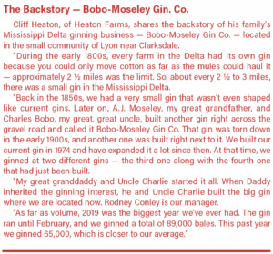 The Backstory — Bobo-Moseley Gin. Co. Cliff Heaton, of Heaton Farms, shares the backstory of his family’s Mississippi Delta ginning business — Bobo-Moseley Gin Co. — located in the small community of Lyon near Clarksdale. “During the early 1800s, every farm in the Delta had its own gin because you could only move cotton as far as the mules could haul it — approximately 2 ½ miles was the limit. So, about every 2 ½ to 3 miles, there was a small gin in the Mississippi Delta. “Back in the 1850s, we had a very small gin that wasn’t even shaped like current gins. Later on, A.J. Moseley, my great grandfather, and Charles Bobo, my great, great uncle, built another gin right across the gravel road and called it Bobo-Moseley Gin Co. That gin was torn down in the early 1900s, and another one was built right next to it. We built our current gin in 1974 and have expanded it a lot since then. At that time, we ginned at two different gins — the third one along with the fourth one that had just been built. “My great granddaddy and Uncle Charlie started it all. When Daddy inherited the ginning interest, he and Uncle Charlie built the big gin where we are located now. Rodney Conley is our manager. “As far as volume, 2019 was the biggest year we’ve ever had. The gin ran until February, and we ginned a total of 89,000 bales. This past year we ginned 65,000, which is closer to our average.”