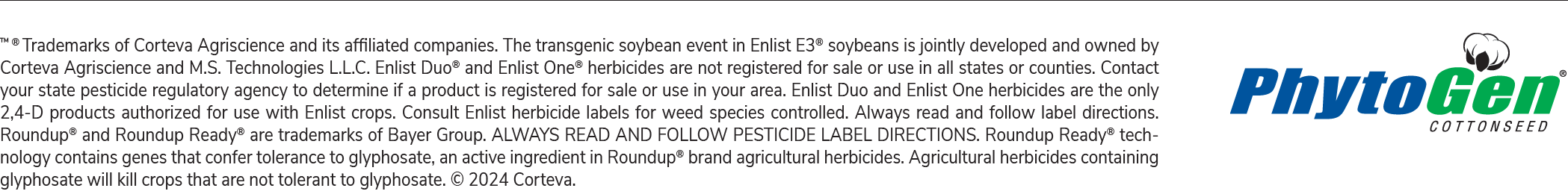 TM ® Trademarks of Corteva Agriscience and its affiliated companies. The transgenic soybean event in Enlist E3® soybeans is jointly developed and owned by Corteva Agriscience and M.S. Technologies L.L.C. Enlist Duo® and Enlist One® herbicides are not registered for sale or use in all states or counties. Contact your state pesticide regulatory agency to determine if a product is registered for sale or use in your area. Enlist Duo and Enlist One herbicides are the only 2,4-D products authorized for use with Enlist crops. Consult Enlist herbicide labels for weed species controlled. Always read and follow label directions. Roundup® and Roundup Ready® are trademarks of Bayer Group. ALWAYS READ AND FOLLOW PESTICIDE LABEL DIRECTIONS. Roundup Ready® tech- nology contains genes that confer tolerance to glyphosate, an active ingredient in Roundup® brand agricultural herbicides. Agricultural herbicides containing glyphosate will kill crops that are not tolerant to glyphosate. © 2024 Corteva.