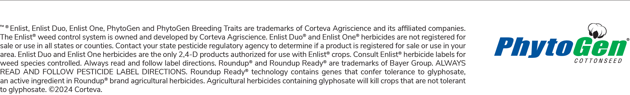TM ® Enlist, Enlist Duo, Enlist One, PhytoGen and PhytoGen Breeding Traits are trademarks of Corteva Agriscience and its affiliated companies. The Enlist® weed control system is owned and developed by Corteva Agriscience. Enlist Duo® and Enlist One® herbicides are not registered for sale or use in all states or counties. Contact your state pesticide regulatory agency to determine if a product is registered for sale or use in your area. Enlist Duo and Enlist One herbicides are the only 2,4-D products authorized for use with Enlist® crops. Consult Enlist® herbicide labels for weed species controlled. Always read and follow label directions. Roundup® and Roundup Ready® are trademarks of Bayer Group. ALWAYS READ AND FOLLOW PESTICIDE LABEL DIRECTIONS. Roundup Ready® technology contains genes that confer tolerance to glyphosate, an active ingredient in Roundup® brand agricultural herbicides. Agricultural herbicides containing glyphosate will kill crops that are not tolerant to glyphosate. ©2024 Corteva.