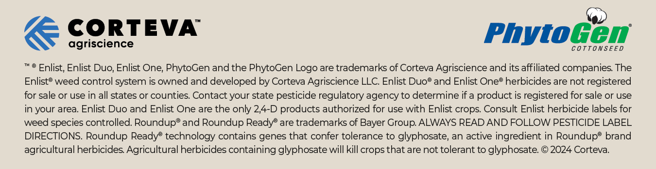 TM ® Enlist, Enlist Duo, Enlist One, PhytoGen and the PhytoGen Logo are trademarks of Corteva Agriscience and its affiliated companies. The Enlist® weed control system is owned and developed by Corteva Agriscience LLC. Enlist Duo® and Enlist One® herbicides are not registered for sale or use in all states or counties. Contact your state pesticide regulatory agency to determine if a product is registered for sale or use in your area. Enlist Duo and Enlist One are the only 2,4-D products authorized for use with Enlist crops. Consult Enlist herbicide labels for weed species controlled. Roundup® and Roundup Ready® are trademarks of Bayer Group. ALWAYS READ AND FOLLOW PESTICIDE LABEL DIRECTIONS. Roundup Ready® technology contains genes that confer tolerance to glyphosate, an active ingredient in Roundup® brand agricultural herbicides. Agricultural herbicides containing glyphosate will kill crops that are not tolerant to glyphosate. © 2024 Corteva.