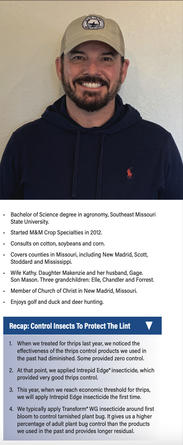 • Bachelor of Science degree in agronomy, Southeast Missouri State University. • Started M&M Crop Specialties in 2012. • Consults on cotton, soybeans and corn. • Covers counties in Missouri, including New Madrid, Scott, Stoddard and Mississippi. • Wife Kathy. Daughter Makenzie and her husband, Gage. Son Mason. Three grandchildren: Elle, Chandler and Forrest. • Member of Church of Christ in New Madrid, Missouri. • Enjoys golf and duck and deer hunting. Recap: Control Insects To Protect The Lint ▼ 1. When we treated for thrips last year, we noticed the effectiveness of the thrips control products we used in the past had diminished. Some provided zero control. 2. At that point, we applied Intrepid Edge® insecticide, which provided very good thrips control. 3. This year, when we reach economic threshold for thrips, we will apply Intrepid Edge insecticide the first time. 4. We typically apply Transform® WG insecticide around first bloom to control tarnished plant bug. It gives us a higher percentage of adult plant bug control than the products we used in the past and provides longer residual.